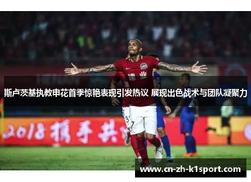 斯卢茨基执教申花首季惊艳表现引发热议 展现出色战术与团队凝聚力 斯卢茨基执教申花首季惊艳表现引发热议 展现出色战术与团队凝聚力